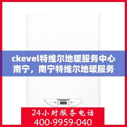 ckevel特维尔地暖服务中心南宁，南宁特维尔地暖服务中心，专业地暖安装与售后服务体验