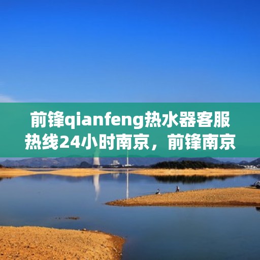 前锋qianfeng热水器客服热线24小时南京，前锋南京热水器客服热线全天候服务，热水器咨询无忧