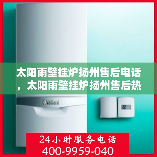 太阳雨壁挂炉扬州售后电话，太阳雨壁挂炉扬州售后热线及维修服务电话查询指南