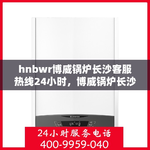 hnbwr博威锅炉长沙客服热线24小时，博威锅炉长沙客服热线全天候服务，贴心关怀每一刻