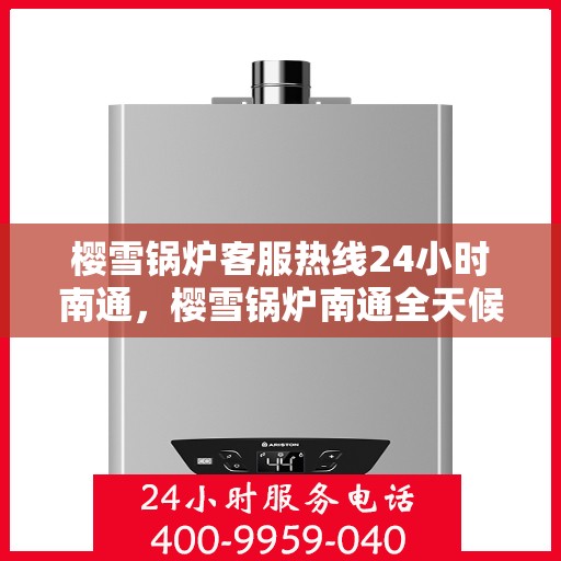 樱雪锅炉客服热线24小时南通，樱雪锅炉南通全天候客服热线，贴心服务随时在线
