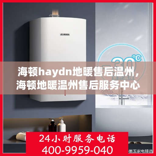 海顿haydn地暖售后温州，海顿地暖温州售后服务中心，专业解决您的地暖问题